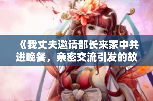 《我丈夫邀请部长来家中共进晚餐，亲密交流引发的故事与思考》