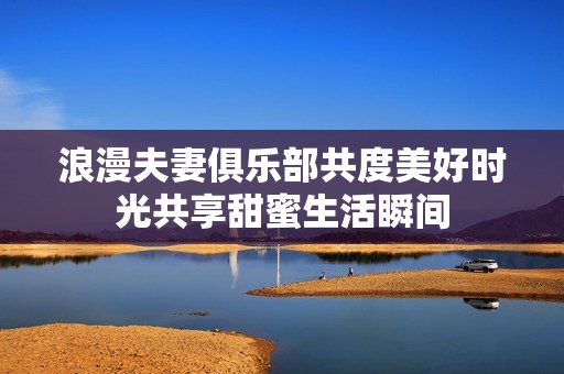 浪漫夫妻俱乐部共度美好时光共享甜蜜生活瞬间