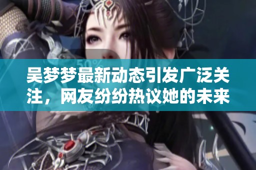 吴梦梦最新动态引发广泛关注，网友纷纷热议她的未来发展方向