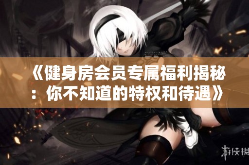 《健身房会员专属福利揭秘：你不知道的特权和待遇》