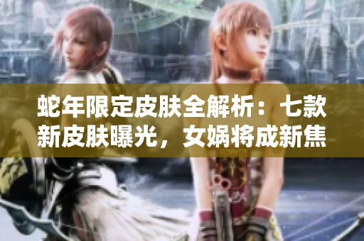 蛇年限定皮肤全解析：七款新皮肤曝光，女娲将成新焦点吗