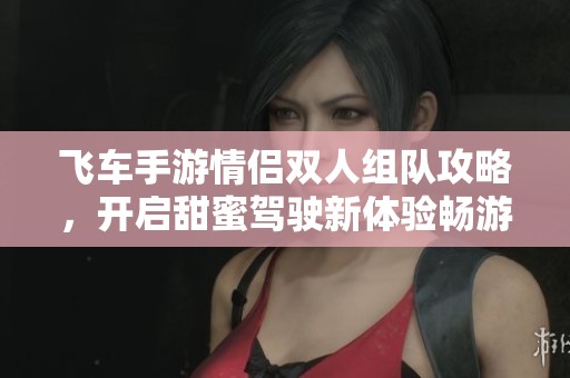 飞车手游情侣双人组队攻略，开启甜蜜驾驶新体验畅游全城