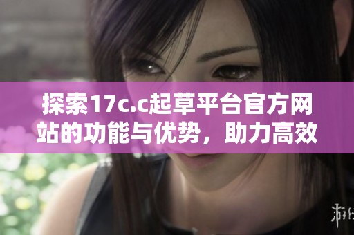 探索17c.c起草平台官方网站的功能与优势，助力高效文稿创作