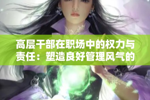 高层干部在职场中的权力与责任：塑造良好管理风气的探索与思考