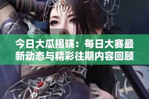今日大瓜揭晓：每日大赛最新动态与精彩往期内容回顾