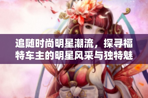 追随时尚明星潮流，探寻福特车主的明星风采与独特魅力