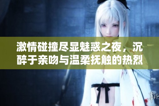 激情碰撞尽显魅惑之夜，沉醉于亲吻与温柔抚触的热烈时刻