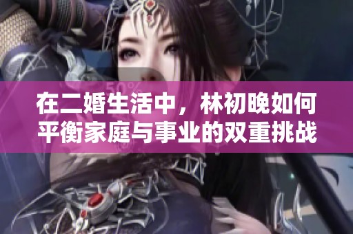在二婚生活中，林初晚如何平衡家庭与事业的双重挑战与成长历程