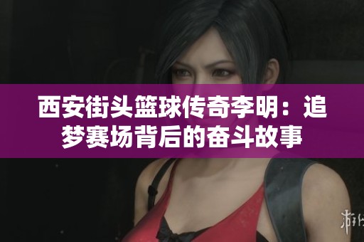 西安街头篮球传奇李明：追梦赛场背后的奋斗故事