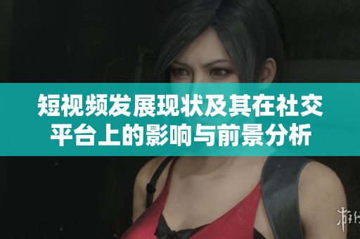 短视频发展现状及其在社交平台上的影响与前景分析