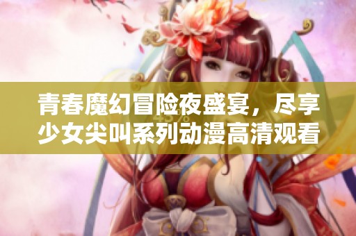青春魔幻冒险夜盛宴，尽享少女尖叫系列动漫高清观看体验