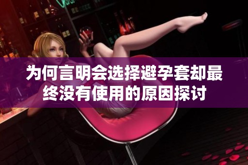 为何言明会选择避孕套却最终没有使用的原因探讨