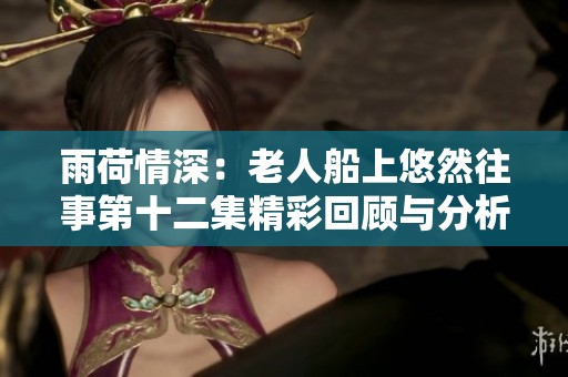 雨荷情深：老人船上悠然往事第十二集精彩回顾与分析