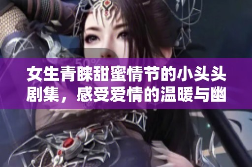女生青睐甜蜜情节的小头头剧集，感受爱情的温暖与幽默