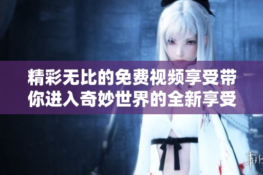 精彩无比的免费视频享受带你进入奇妙世界的全新享受与体验