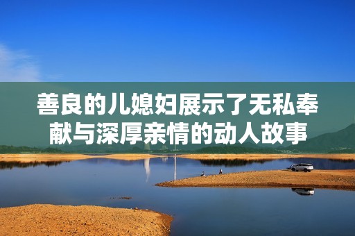 善良的儿媳妇展示了无私奉献与深厚亲情的动人故事