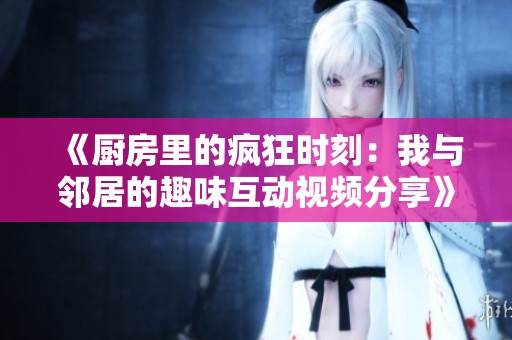 《厨房里的疯狂时刻：我与邻居的趣味互动视频分享》