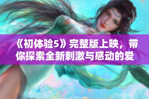 《初体验5》完整版上映，带你探索全新刺激与感动的爱情故事