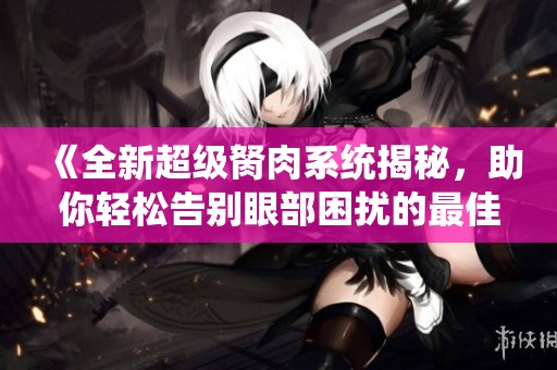 《全新超级胬肉系统揭秘，助你轻松告别眼部困扰的最佳方案》