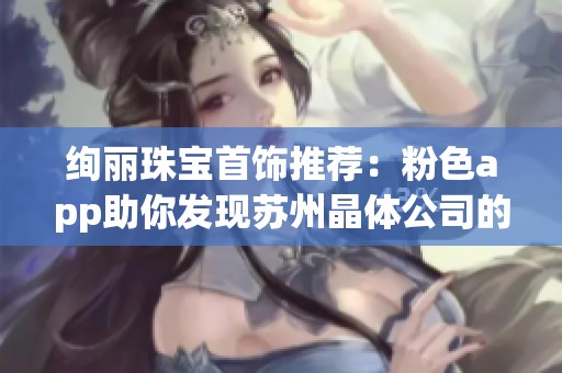 绚丽珠宝首饰推荐：粉色app助你发现苏州晶体公司的经典之作