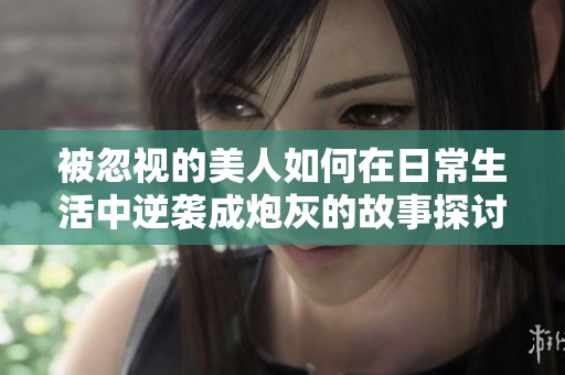 被忽视的美人如何在日常生活中逆袭成炮灰的故事探讨