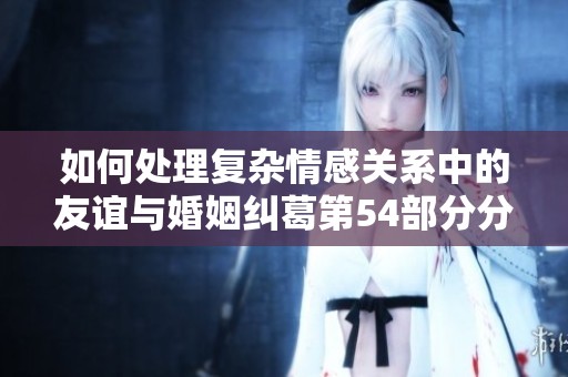 如何处理复杂情感关系中的友谊与婚姻纠葛第54部分分析