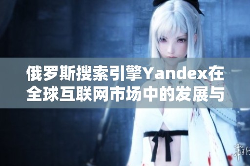 俄罗斯搜索引擎Yandex在全球互联网市场中的发展与挑战分析