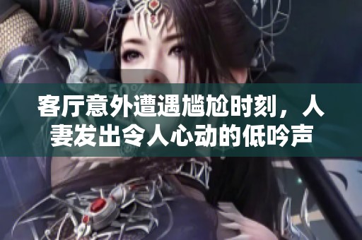 客厅意外遭遇尴尬时刻，人妻发出令人心动的低吟声