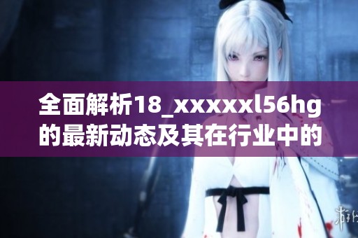 全面解析18_xxxxxl56hg的最新动态及其在行业中的影响力
