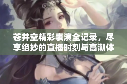 苍井空精彩表演全记录，尽享绝妙的直播时刻与高潮体验