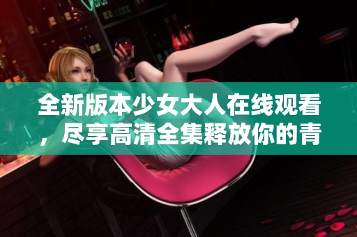 全新版本少女大人在线观看，尽享高清全集释放你的青春记忆