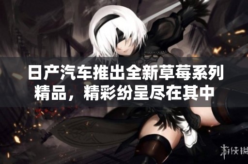 日产汽车推出全新草莓系列精品，精彩纷呈尽在其中