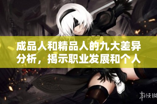成品人和精品人的九大差异分析，揭示职业发展和个人成长的不同路径