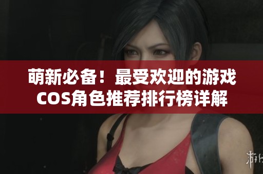萌新必备！最受欢迎的游戏COS角色推荐排行榜详解