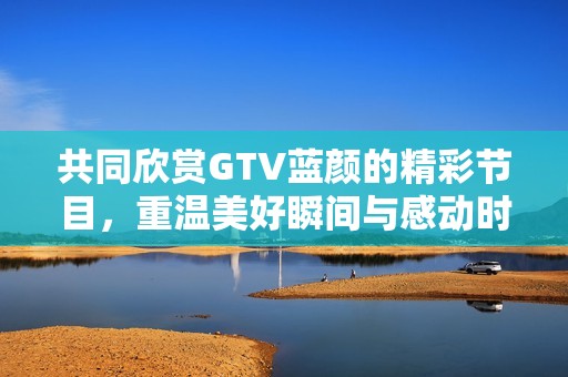 共同欣赏GTV蓝颜的精彩节目，重温美好瞬间与感动时刻