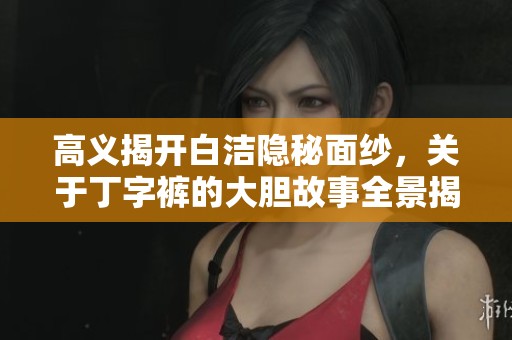 高义揭开白洁隐秘面纱，关于丁字裤的大胆故事全景揭秘