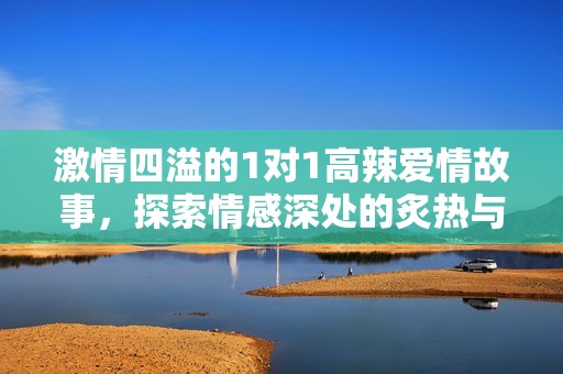 激情四溢的1对1高辣爱情故事，探索情感深处的炙热与诱惑