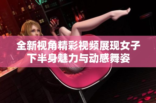 全新视角精彩视频展现女子下半身魅力与动感舞姿