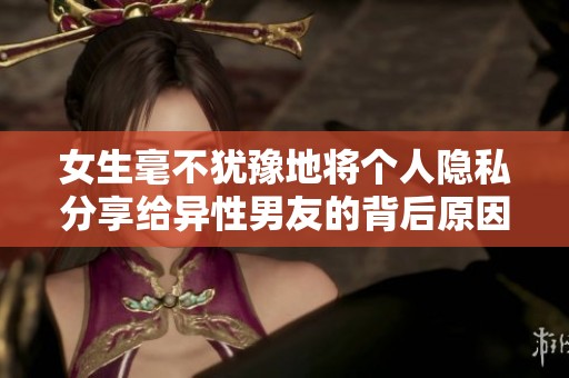 女生毫不犹豫地将个人隐私分享给异性男友的背后原因分析