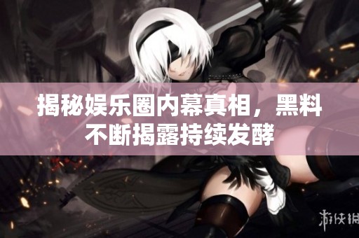 揭秘娱乐圈内幕真相，黑料不断揭露持续发酵