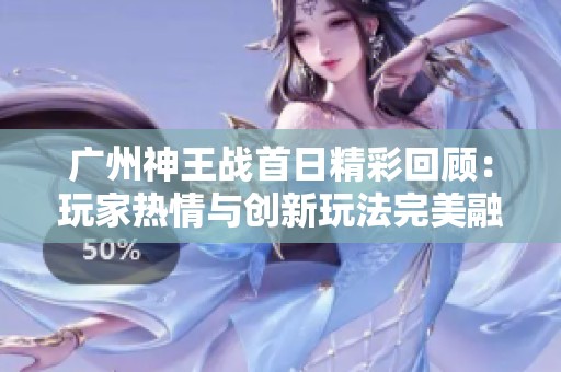 广州神王战首日精彩回顾：玩家热情与创新玩法完美融合