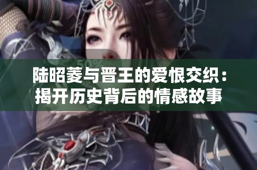 陆昭菱与晋王的爱恨交织：揭开历史背后的情感故事