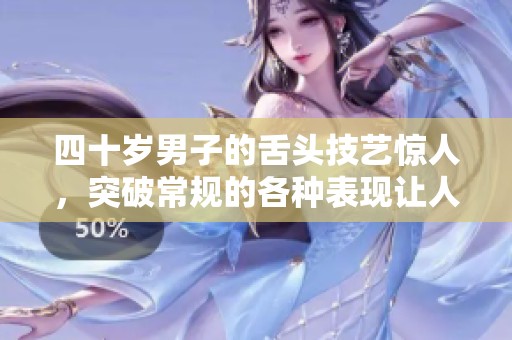 四十岁男子的舌头技艺惊人，突破常规的各种表现让人震撼