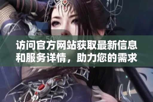 访问官方网站获取最新信息和服务详情，助力您的需求与生活便利