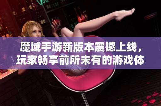 魔域手游新版本震撼上线，玩家畅享前所未有的游戏体验与环境艺术设计