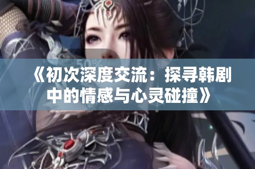 《初次深度交流：探寻韩剧中的情感与心灵碰撞》