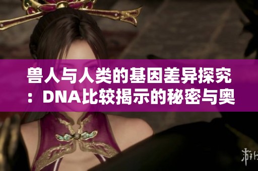 兽人与人类的基因差异探究：DNA比较揭示的秘密与奥秘
