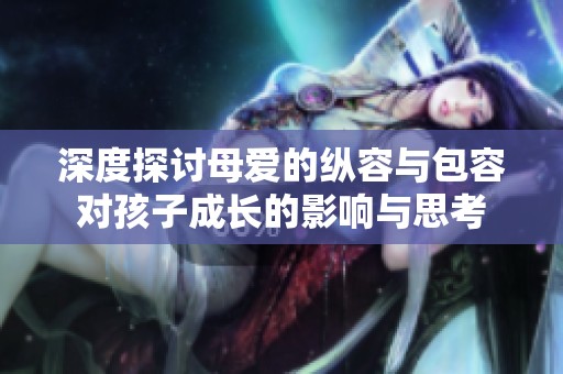 深度探讨母爱的纵容与包容对孩子成长的影响与思考