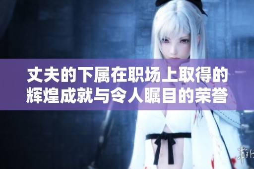丈夫的下属在职场上取得的辉煌成就与令人瞩目的荣誉展示