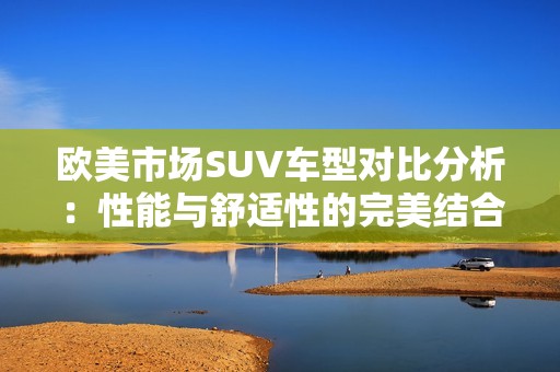 欧美市场SUV车型对比分析：性能与舒适性的完美结合